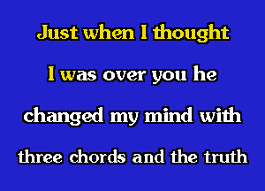 Just when I thought
I was over you he
changed my mind with

three chords and the truth