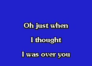 Oh just when

I thought

I was over you