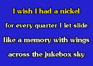 I wish I had a nickel
for every quarter I let slide
like a memory with wings

across the jukebox sky