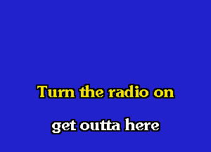 Tum the radio on

get outta here