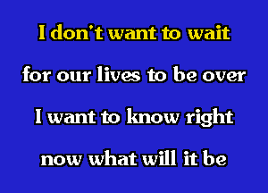 I don't want to wait
for our lives to be over
I want to know right

now what will it be