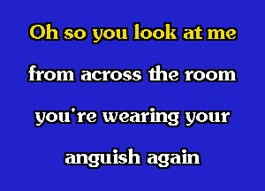 Oh so you look at me
from across the room
you're wearing your

anguish again