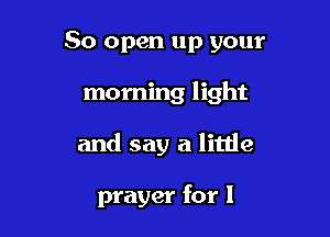 50 open up your

morning light

and say a little

prayer for l