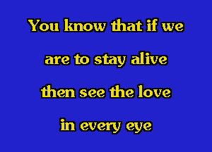 You know that if we

are to stay alive

then see the love

in every eye