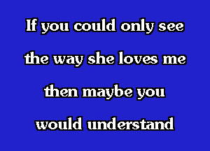 If you could only see
the way she loves me
then maybe you

would understand