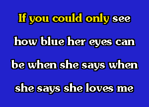 If you could only see
how blue her eyes can
be when she says when

she says she loves me