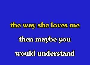 the way she loves me

then maybe you

would understand