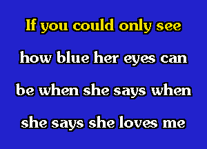 If you could only see
how blue her eyes can
be when she says when

she says she loves me