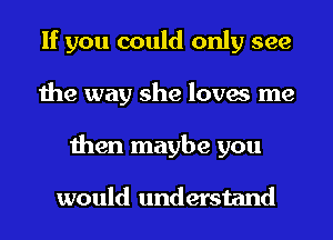 If you could only see
the way she loves me
then maybe you

would understand