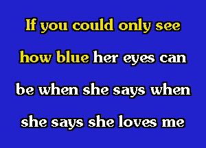 If you could only see
how blue her eyes can
be when she says when

she says she loves me