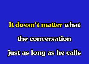 It doesn't matter what
the conversation

just as long as he calls