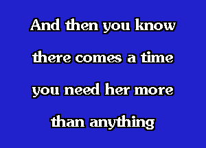 And then you lmow
there coma a time

you need her more

than anything