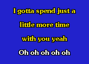 I gotta spend just a

little more time
with you yeah
Ohohohohoh