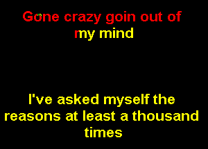 Gone crazy goin out of
my mind

I've asked myself the
reasons at least a thousand
times