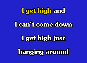 I get high and

I can't come down

I get high just

hanging around
