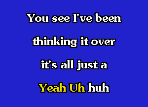 You see I've been

thinking it over

it's all just a

Yeah Uh huh