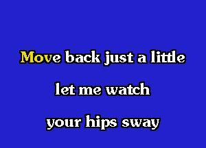 Move back just a little

let me watch

your hips sway