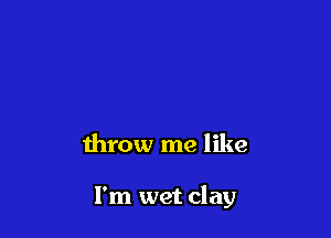 throw me like

I'm wet clay