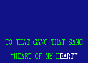 T0 THAT GANG THAT SANG
WEART OF MY HEART