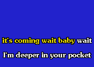 it's coming wait baby wait

I'm deeper in your pocket