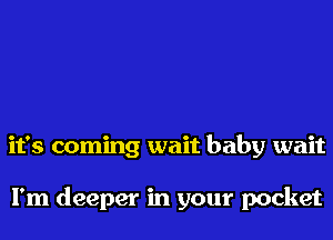 it's coming wait baby wait

I'm deeper in your pocket