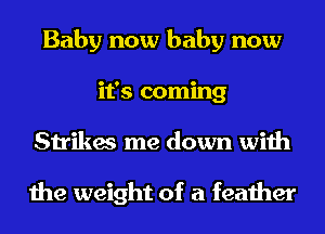 Baby now baby now
it's coming
Strikes me down with

the weight of a feather