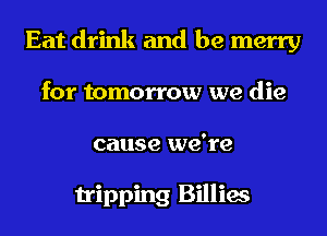 Eat drink and be merry
for tomorrow we die
cause we're

tripping Billies