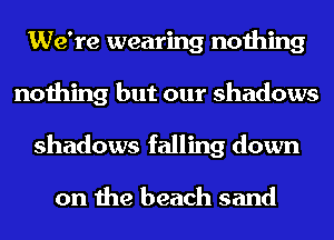 We're wearing nothing
nothing but our shadows
shadows falling down

on the beach sand