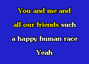 You and me and

all our friends such

a happy human race

Yeah