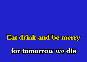 Eat drink and be merry

for tomorrow we die