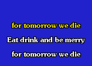 for tomorrow we die
Eat drink and be merry

for tomorrow we die