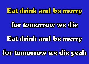 Eat drink and be merry
for tomorrow we die
Eat drink and be merry

for tomorrow we die yeah