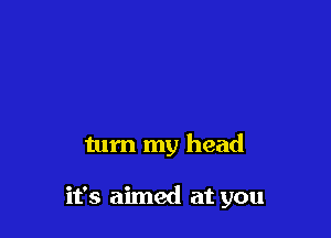 turn my head

it's aimed at you