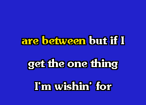 are between but if I

get the one thing

I'm wishin' for