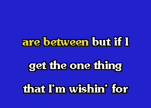 are between but if I
get the one thing

that I'm wishin' for