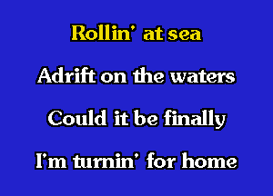 Rollin' at sea
Adrift on the waters

Could it be finally

I'm tumin' for home