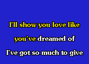 I'll show you love like

you've dreamed of

I've got so much to give