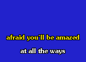 afraid you'll be amazed

at all the ways