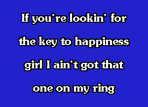 If you're lookin' for
the key to happiness
girl I ain't got that

one on my ring