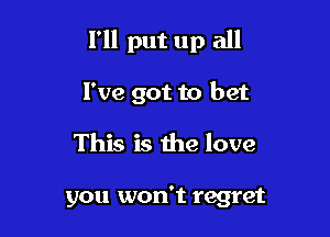 I'll put up all

I've got to bet
This is the love

you won't regret