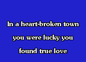 In a heart-broken town

you were lucky you

found true love