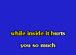 while inside it hurts

you so much