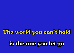 The world you can't hold

is me one you let go