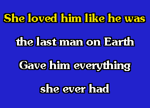 She loved him like he was
the last man on Earth
Gave him everything

she ever had