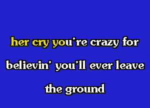 her cry you're crazy for

believin' you'll ever leave

the ground