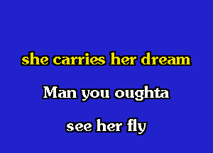 she carries her dream

Man you oughta

see her fly