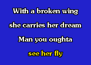 With a broken wing
she carries her dream
Man you oughta

see her fly