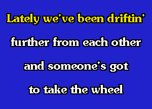 Lately we've been driftin'
further from each other

and someone's got

to take the wheel