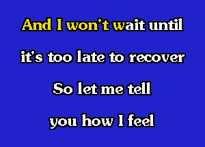 And I won't wait until
it's too late to recover
So let me tell

you how I feel