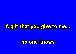 A gift that you give to me...

no one knows